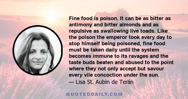 Fine food is poison. It can be as bitter as antimony and bitter almonds and as repulsive as swallowing live toads. Like the poison the emperor took every day to stop himself being poisoned, fine food must be taken daily 