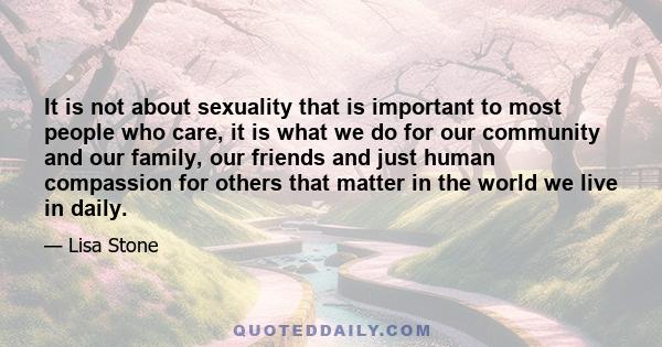 It is not about sexuality that is important to most people who care, it is what we do for our community and our family, our friends and just human compassion for others that matter in the world we live in daily.