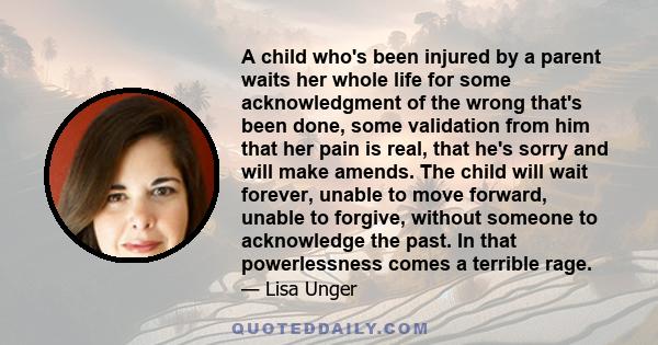 A child who's been injured by a parent waits her whole life for some acknowledgment of the wrong that's been done, some validation from him that her pain is real, that he's sorry and will make amends. The child will