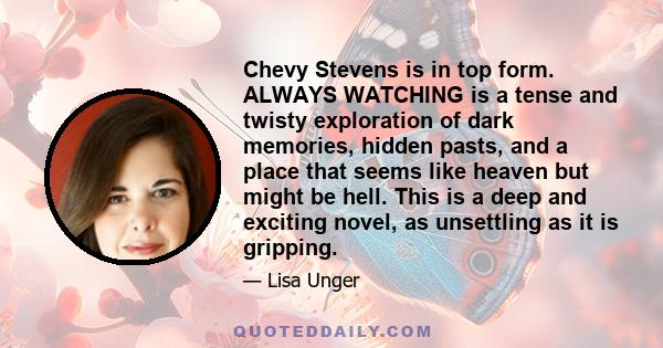 Chevy Stevens is in top form. ALWAYS WATCHING is a tense and twisty exploration of dark memories, hidden pasts, and a place that seems like heaven but might be hell. This is a deep and exciting novel, as unsettling as