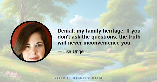 Denial: my family heritage. If you don't ask the questions, the truth will never inconvenience you.