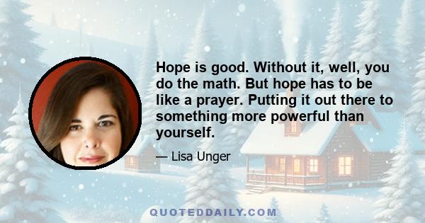 Hope is good. Without it, well, you do the math. But hope has to be like a prayer. Putting it out there to something more powerful than yourself.