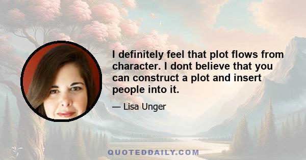 I definitely feel that plot flows from character. I dont believe that you can construct a plot and insert people into it.