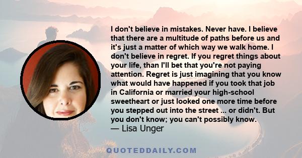 I don't believe in mistakes. Never have. I believe that there are a multitude of paths before us and it's just a matter of which way we walk home. I don't believe in regret. If you regret things about your life, than