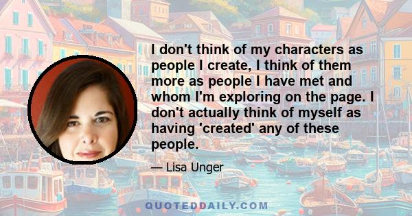 I don't think of my characters as people I create, I think of them more as people I have met and whom I'm exploring on the page. I don't actually think of myself as having 'created' any of these people.