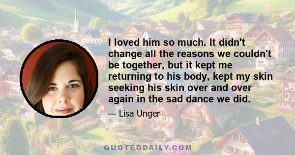 I loved him so much. It didn't change all the reasons we couldn't be together, but it kept me returning to his body, kept my skin seeking his skin over and over again in the sad dance we did.