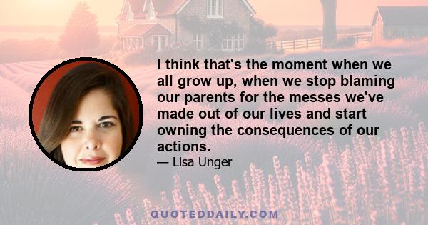 I think that's the moment when we all grow up, when we stop blaming our parents for the messes we've made out of our lives and start owning the consequences of our actions.