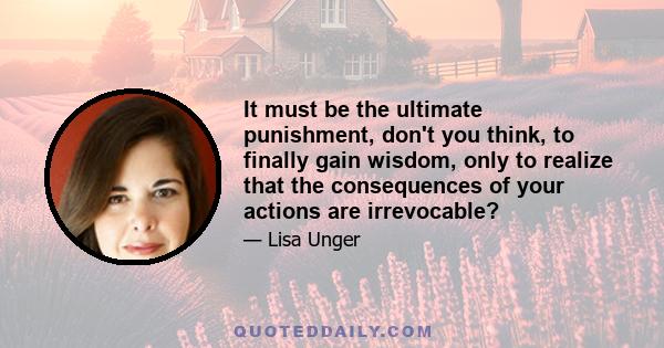 It must be the ultimate punishment, don't you think, to finally gain wisdom, only to realize that the consequences of your actions are irrevocable?