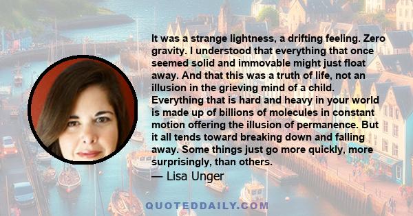 It was a strange lightness, a drifting feeling. Zero gravity. I understood that everything that once seemed solid and immovable might just float away. And that this was a truth of life, not an illusion in the grieving