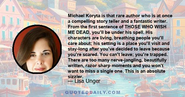 Michael Koryta is that rare author who is at once a compelling story teller and a fantastic writer. From the first sentence of THOSE WHO WISH ME DEAD, you'll be under his spell. His characters are living, breathing