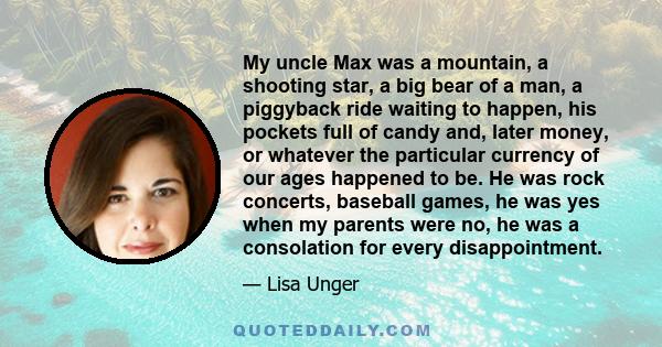 My uncle Max was a mountain, a shooting star, a big bear of a man, a piggyback ride waiting to happen, his pockets full of candy and, later money, or whatever the particular currency of our ages happened to be. He was