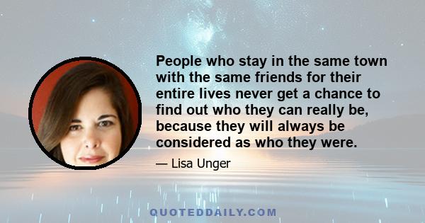 People who stay in the same town with the same friends for their entire lives never get a chance to find out who they can really be, because they will always be considered as who they were.