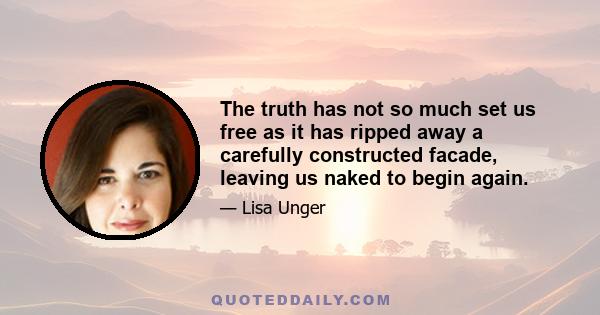 The truth has not so much set us free as it has ripped away a carefully constructed facade, leaving us naked to begin again.