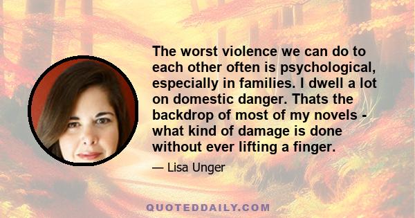 The worst violence we can do to each other often is psychological, especially in families. I dwell a lot on domestic danger. Thats the backdrop of most of my novels - what kind of damage is done without ever lifting a