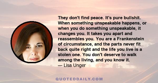 They don't find peace. It's pure bullshit. When something unspeakable happens, or when you do something unspeakable, it changes you. It takes you apart and reassembles you. You are a Frankenstein of circumstance, and