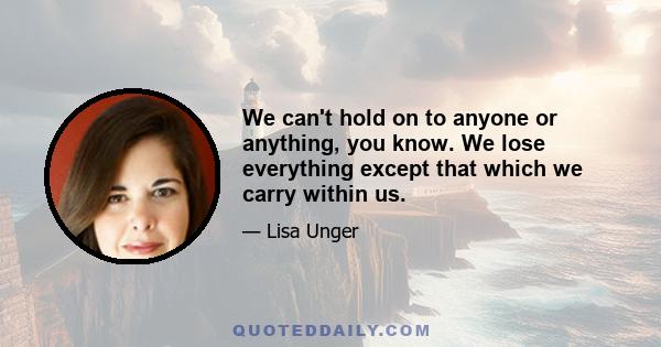 We can't hold on to anyone or anything, you know. We lose everything except that which we carry within us.