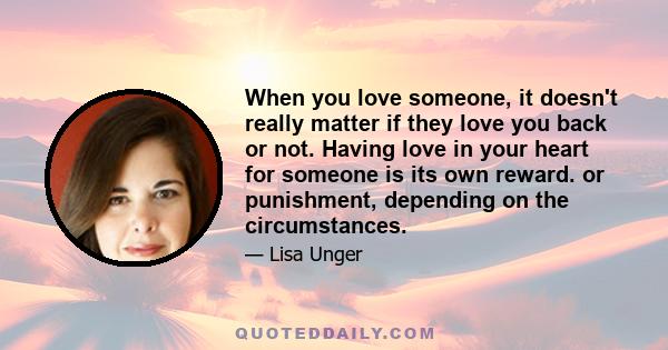 When you love someone, it doesn't really matter if they love you back or not. Having love in your heart for someone is its own reward. or punishment, depending on the circumstances.