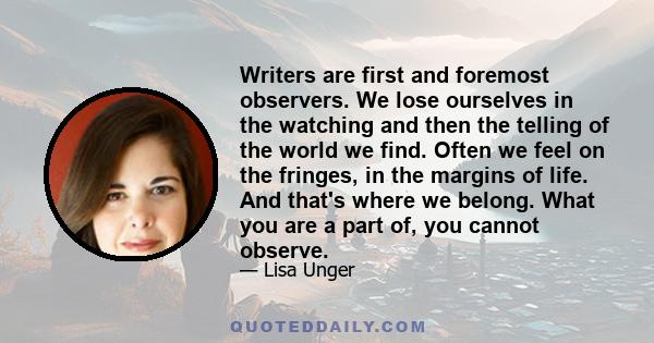 Writers are first and foremost observers. We lose ourselves in the watching and then the telling of the world we find. Often we feel on the fringes, in the margins of life. And that's where we belong. What you are a