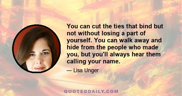 You can cut the ties that bind but not without losing a part of yourself. You can walk away and hide from the people who made you, but you'll always hear them calling your name.