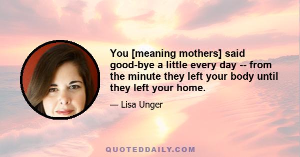 You [meaning mothers] said good-bye a little every day -- from the minute they left your body until they left your home.