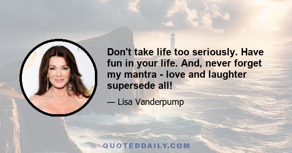 Don't take life too seriously. Have fun in your life. And, never forget my mantra - love and laughter supersede all!