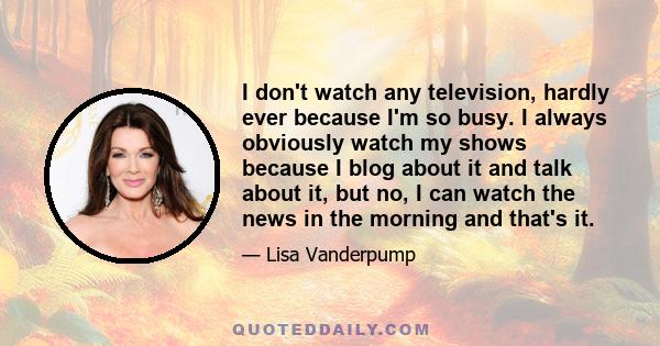 I don't watch any television, hardly ever because I'm so busy. I always obviously watch my shows because I blog about it and talk about it, but no, I can watch the news in the morning and that's it.