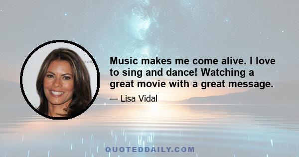 Music makes me come alive. I love to sing and dance! Watching a great movie with a great message.