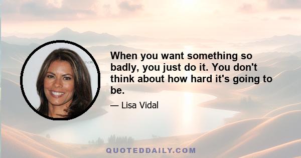 When you want something so badly, you just do it. You don't think about how hard it's going to be.