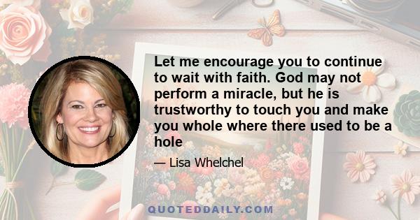 Let me encourage you to continue to wait with faith. God may not perform a miracle, but he is trustworthy to touch you and make you whole where there used to be a hole