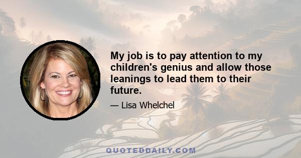 My job is to pay attention to my children's genius and allow those leanings to lead them to their future.