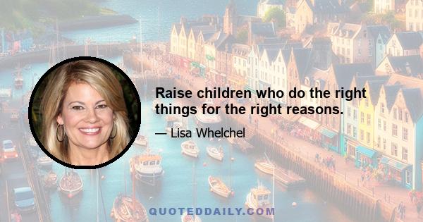 Raise children who do the right things for the right reasons.