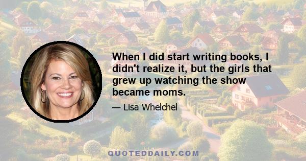 When I did start writing books, I didn't realize it, but the girls that grew up watching the show became moms.