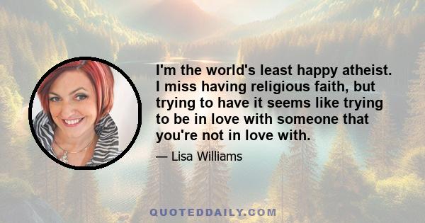 I'm the world's least happy atheist. I miss having religious faith, but trying to have it seems like trying to be in love with someone that you're not in love with.