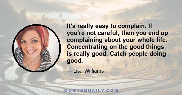 It's really easy to complain. If you're not careful, then you end up complaining about your whole life. Concentrating on the good things is really good. Catch people doing good.