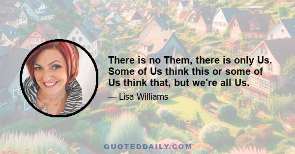 There is no Them, there is only Us. Some of Us think this or some of Us think that, but we're all Us.