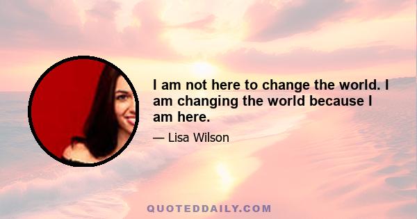 I am not here to change the world. I am changing the world because I am here.