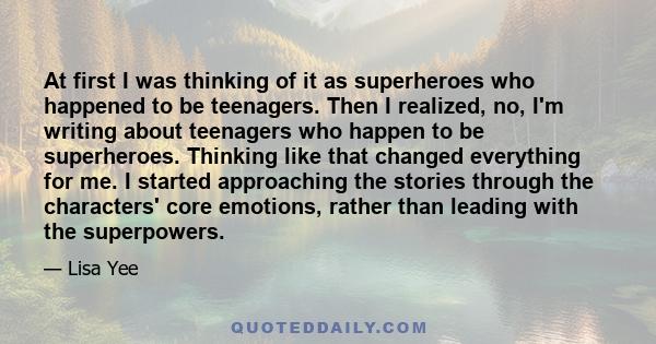 At first I was thinking of it as superheroes who happened to be teenagers. Then I realized, no, I'm writing about teenagers who happen to be superheroes. Thinking like that changed everything for me. I started