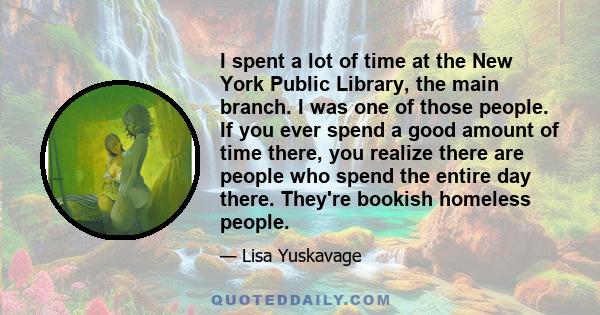 I spent a lot of time at the New York Public Library, the main branch. I was one of those people. If you ever spend a good amount of time there, you realize there are people who spend the entire day there. They're