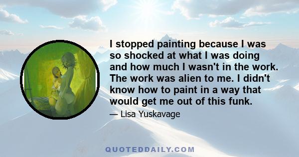 I stopped painting because I was so shocked at what I was doing and how much I wasn't in the work. The work was alien to me. I didn't know how to paint in a way that would get me out of this funk.