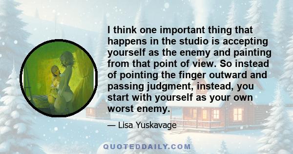 I think one important thing that happens in the studio is accepting yourself as the enemy and painting from that point of view. So instead of pointing the finger outward and passing judgment, instead, you start with