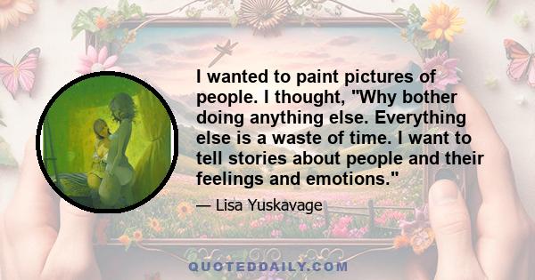 I wanted to paint pictures of people. I thought, Why bother doing anything else. Everything else is a waste of time. I want to tell stories about people and their feelings and emotions.