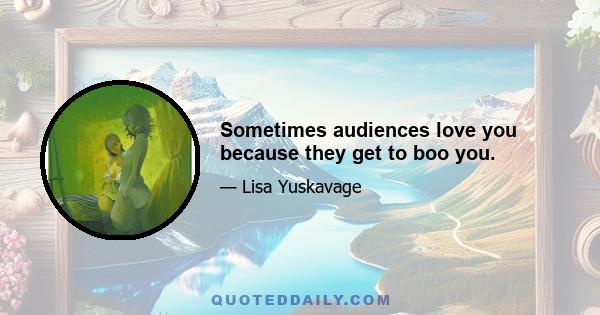 Sometimes audiences love you because they get to boo you.