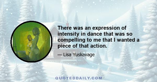 There was an expression of intensity in dance that was so compelling to me that I wanted a piece of that action.