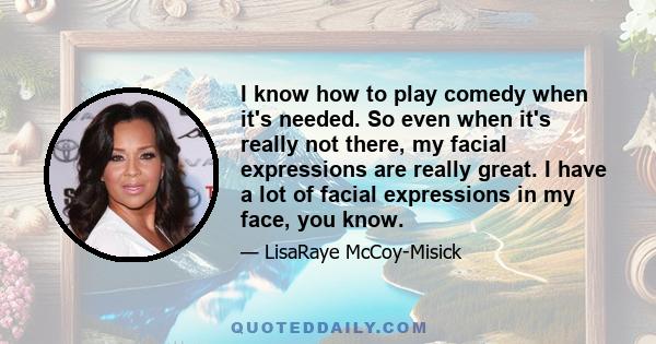 I know how to play comedy when it's needed. So even when it's really not there, my facial expressions are really great. I have a lot of facial expressions in my face, you know.