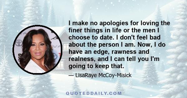 I make no apologies for loving the finer things in life or the men I choose to date. I don't feel bad about the person I am. Now, I do have an edge, rawness and realness, and I can tell you I'm going to keep that.