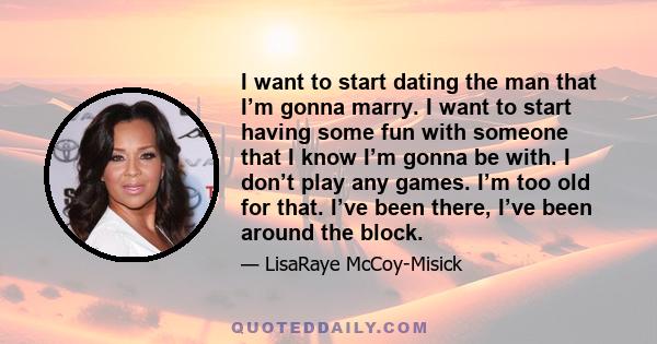 I want to start dating the man that I’m gonna marry. I want to start having some fun with someone that I know I’m gonna be with. I don’t play any games. I’m too old for that. I’ve been there, I’ve been around the block.