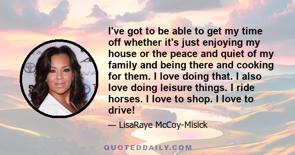 I've got to be able to get my time off whether it's just enjoying my house or the peace and quiet of my family and being there and cooking for them. I love doing that. I also love doing leisure things. I ride horses. I