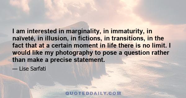 I am interested in marginality, in immaturity, in naïveté, in illusion, in fictions, in transitions, in the fact that at a certain moment in life there is no limit. I would like my photography to pose a question rather