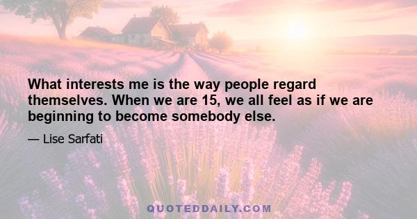 What interests me is the way people regard themselves. When we are 15, we all feel as if we are beginning to become somebody else.