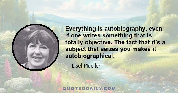 Everything is autobiography, even if one writes something that is totally objective. The fact that it's a subject that seizes you makes it autobiographical.